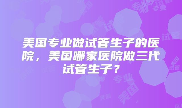 美国专业做试管生子的医院，美国哪家医院做三代试管生子？
