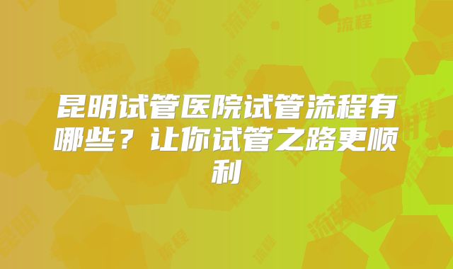 昆明试管医院试管流程有哪些？让你试管之路更顺利