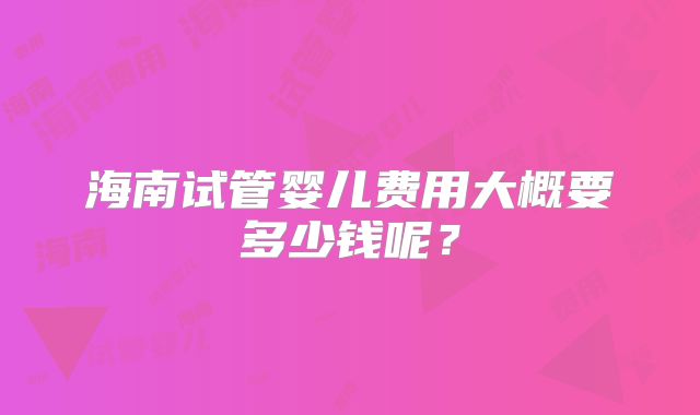 海南试管婴儿费用大概要多少钱呢？