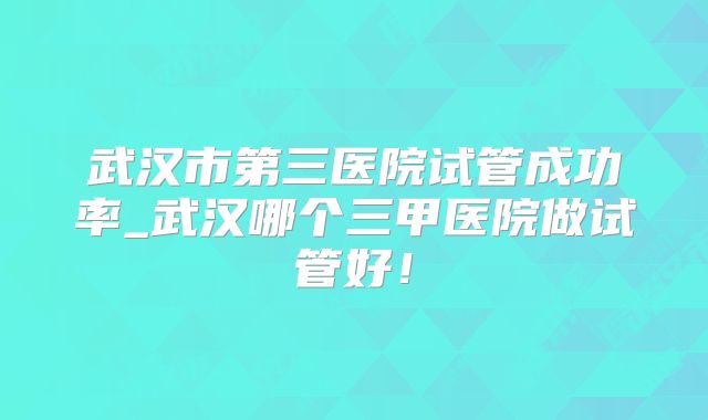 武汉市第三医院试管成功率_武汉哪个三甲医院做试管好!