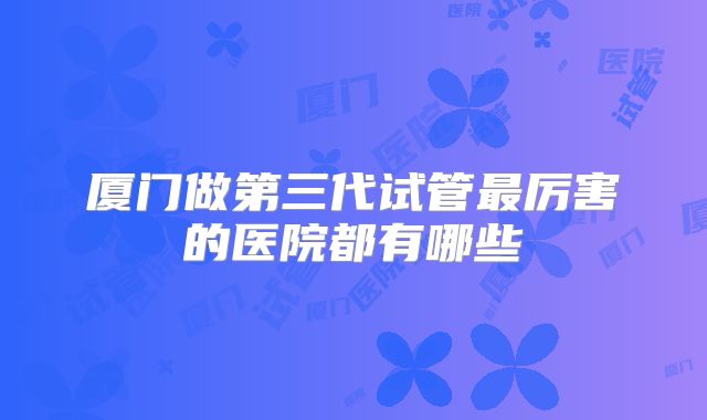 厦门做第三代试管最厉害的医院都有哪些