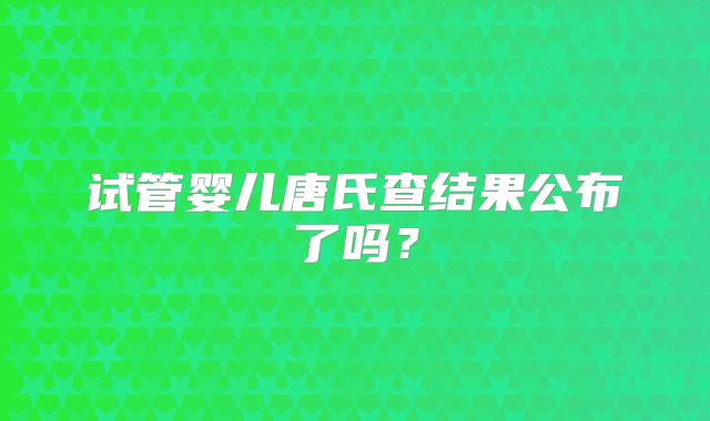 试管婴儿唐氏查结果公布了吗？