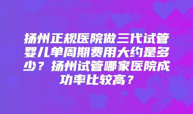扬州正规医院做三代试管婴儿单周期费用大约是多少？扬州试管哪家医院成功率比较高？