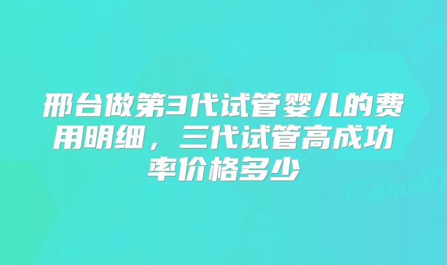 邢台做第3代试管婴儿的费用明细，三代试管高成功率价格多少