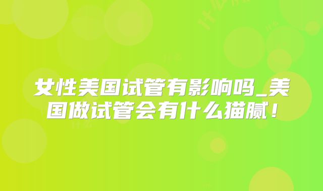 女性美国试管有影响吗_美国做试管会有什么猫腻！