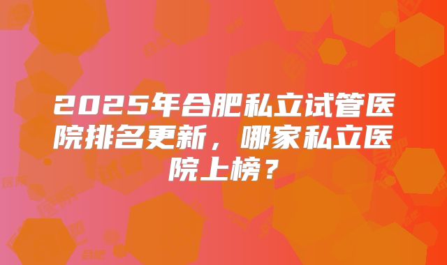 2025年合肥私立试管医院排名更新，哪家私立医院上榜？