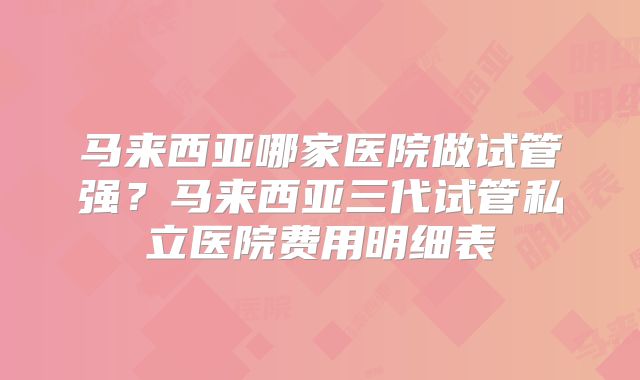 马来西亚哪家医院做试管强？马来西亚三代试管私立医院费用明细表