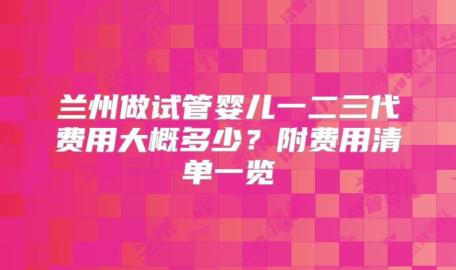兰州做试管婴儿一二三代费用大概多少？附费用清单一览