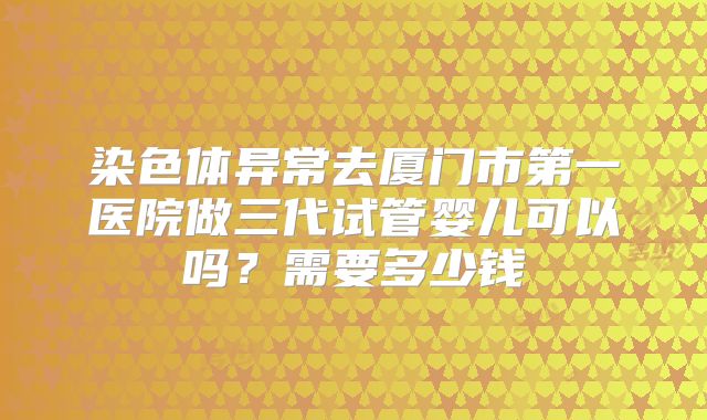 染色体异常去厦门市第一医院做三代试管婴儿可以吗?需要多少钱