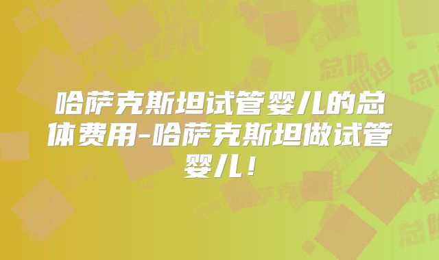 哈萨克斯坦试管婴儿的总体费用-哈萨克斯坦做试管婴儿!