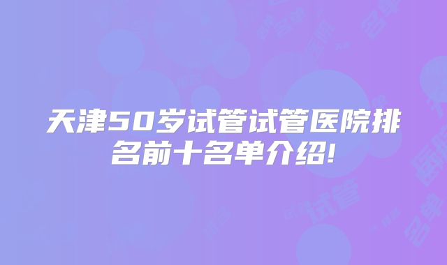 天津50岁试管试管医院排名前十名单介绍!