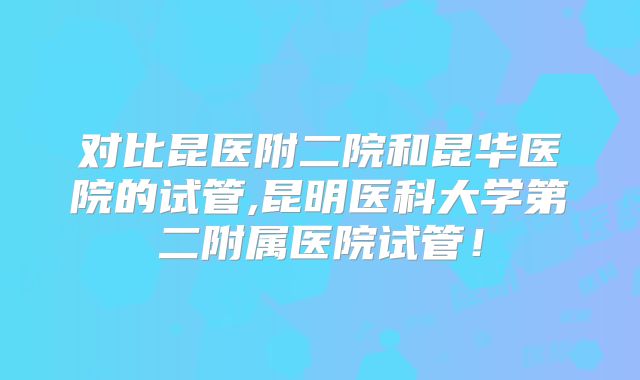 对比昆医附二院和昆华医院的试管,昆明医科大学第二附属医院试管!