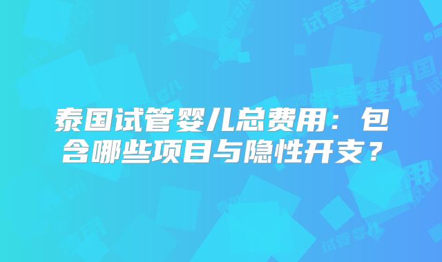 泰国试管婴儿总费用：包含哪些项目与隐性开支？