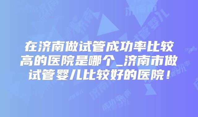 在济南做试管成功率比较高的医院是哪个_济南市做试管婴儿比较好的医院！