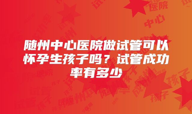 随州中心医院做试管可以怀孕生孩子吗？试管成功率有多少