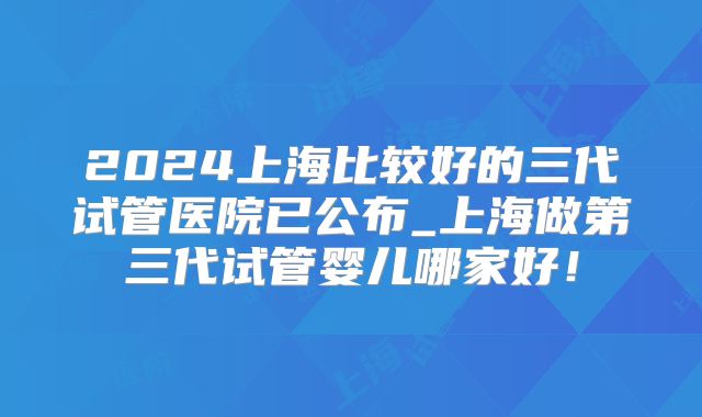 2024上海比较好的三代试管医院已公布_上海做第三代试管婴儿哪家好！