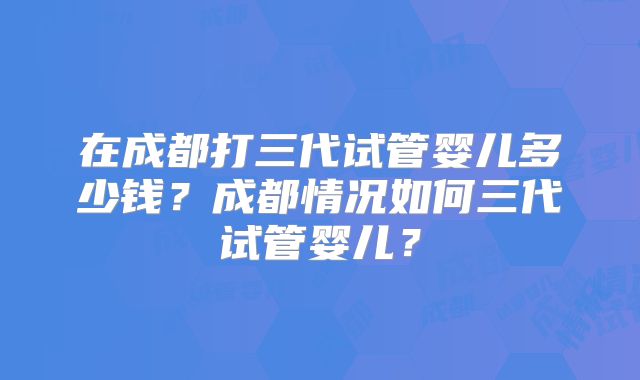 在成都打三代试管婴儿多少钱?成都情况如何三代试管婴儿?