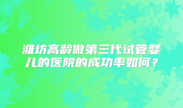 潍坊高龄做第三代试管婴儿的医院的成功率如何？