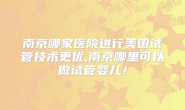 南京哪家医院进行美国试管技术更优,南京哪里可以做试管婴儿！