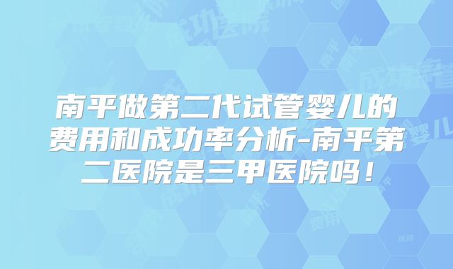 南平做第二代试管婴儿的费用和成功率分析-南平第二医院是三甲医院吗!