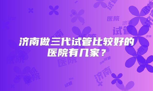 济南做三代试管比较好的医院有几家?