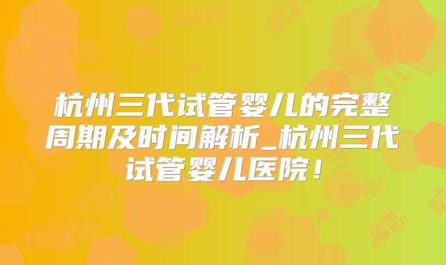 杭州三代试管婴儿的完整周期及时间解析_杭州三代试管婴儿医院！