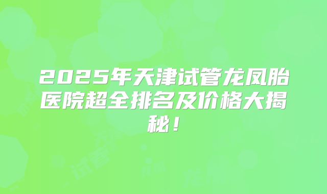 2025年天津试管龙凤胎医院超全排名及价格大揭秘!