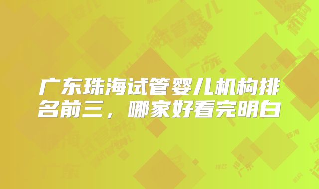 广东珠海试管婴儿机构排名前三,哪家好看完明白