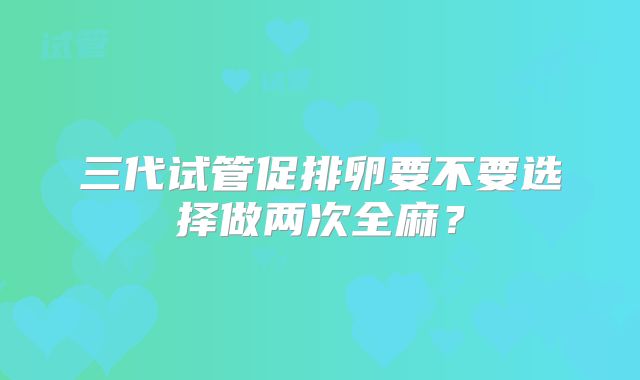 三代试管促排卵要不要选择做两次全麻？