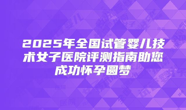 2025年全国试管婴儿技术女子医院评测指南助您成功怀孕圆梦