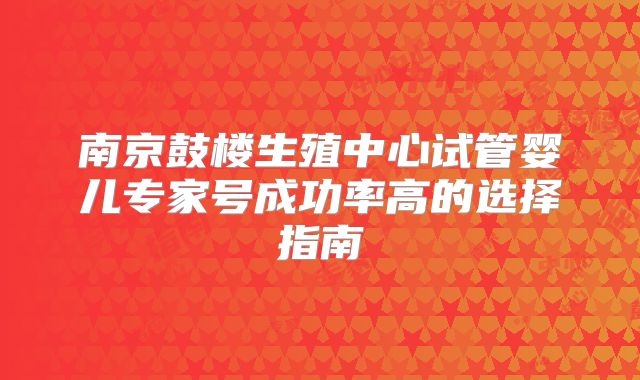 南京鼓楼生殖中心试管婴儿专家号成功率高的选择指南