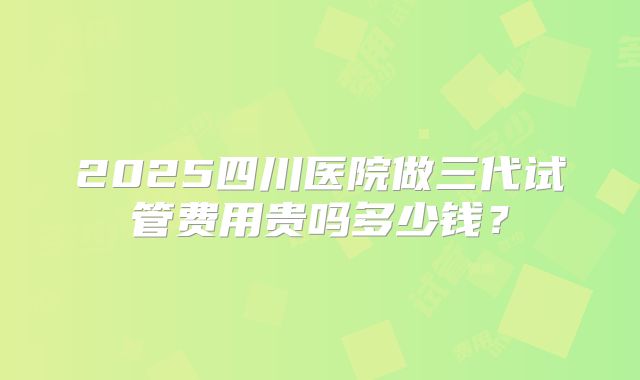2025四川医院做三代试管费用贵吗多少钱？