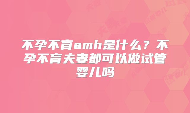 不孕不育amh是什么?不孕不育夫妻都可以做试管婴儿吗