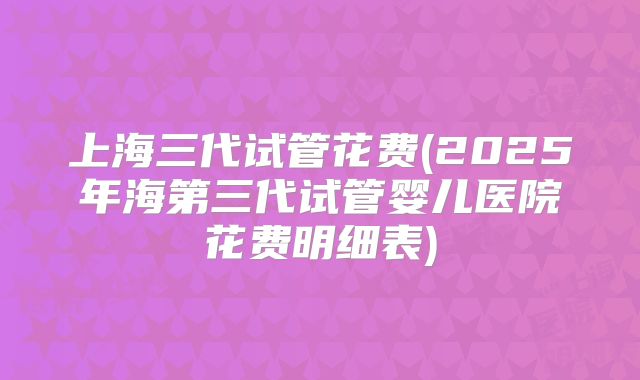 上海三代试管花费(2025年海第三代试管婴儿医院花费明细表)