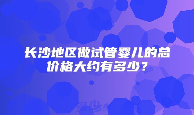 长沙地区做试管婴儿的总价格大约有多少?