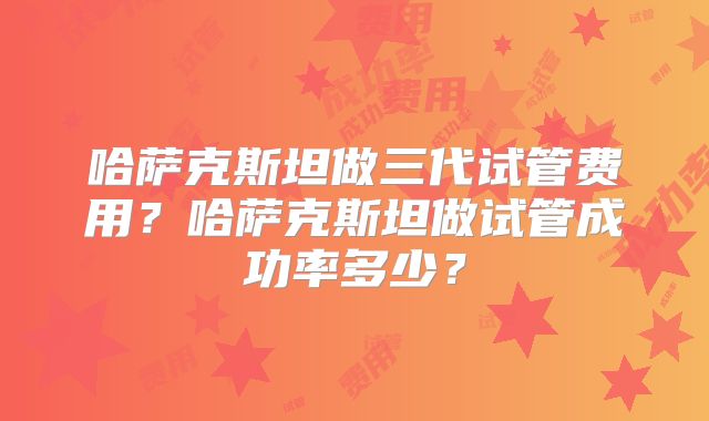 哈萨克斯坦做三代试管费用？哈萨克斯坦做试管成功率多少？