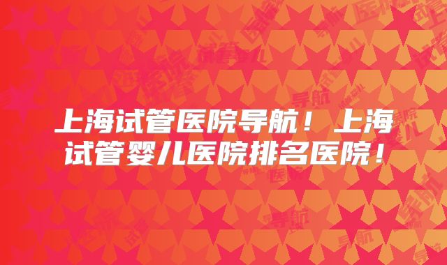 上海试管医院导航！上海试管婴儿医院排名医院！