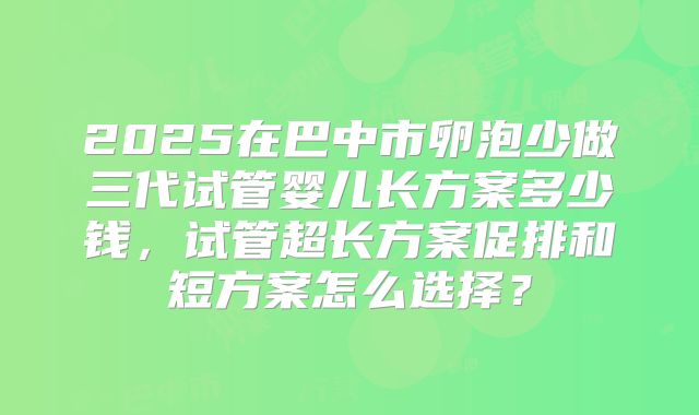 2025在巴中市卵泡少做三代试管婴儿长方案多少钱，试管超长方案促排和短方案怎么选择？
