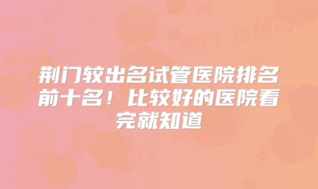 荆门较出名试管医院排名前十名!比较好的医院看完就知道