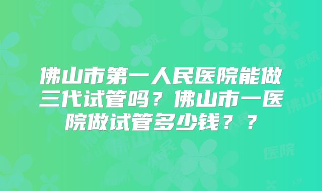 佛山市第一人民医院能做三代试管吗?佛山市一医院做试管多少钱??