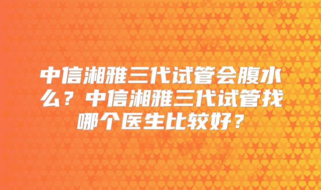 中信湘雅三代试管会腹水么？中信湘雅三代试管找哪个医生比较好？
