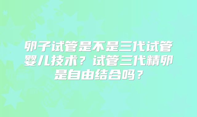 卵子试管是不是三代试管婴儿技术?试管三代精卵是自由结合吗?