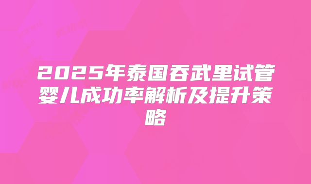 2025年泰国吞武里试管婴儿成功率解析及提升策略