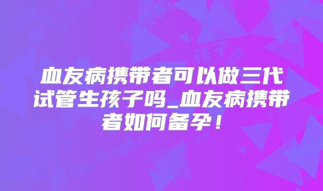 血友病携带者可以做三代试管生孩子吗_血友病携带者如何备孕！