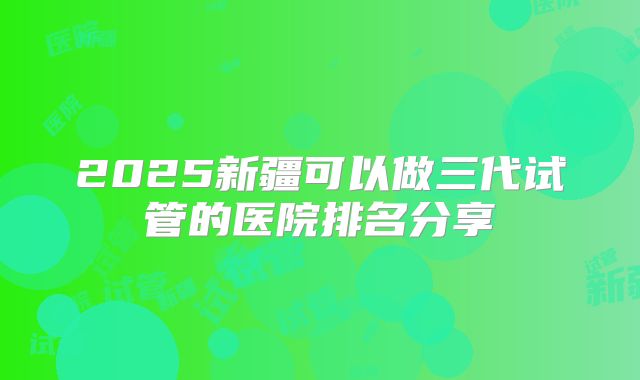 2025新疆可以做三代试管的医院排名分享