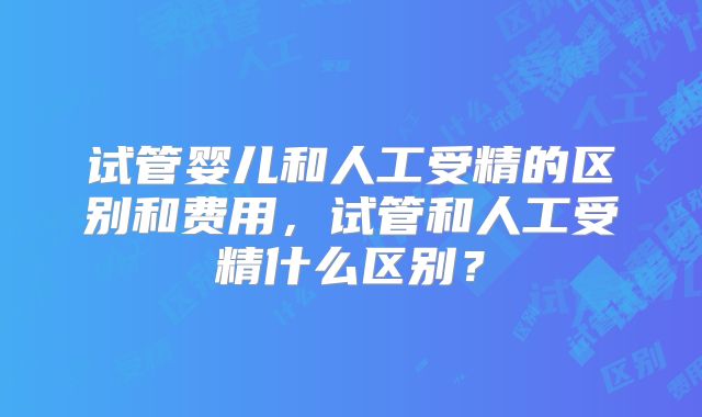 试管婴儿和人工受精的区别和费用，试管和人工受精什么区别？