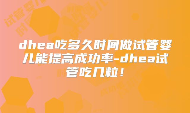 dhea吃多久时间做试管婴儿能提高成功率-dhea试管吃几粒!