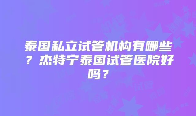 泰国私立试管机构有哪些？杰特宁泰国试管医院好吗？
