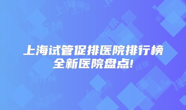 上海试管促排医院排行榜全新医院盘点!