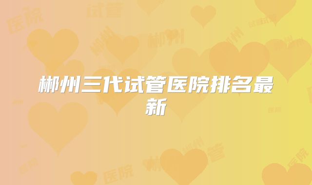 郴州三代试管医院排名最新